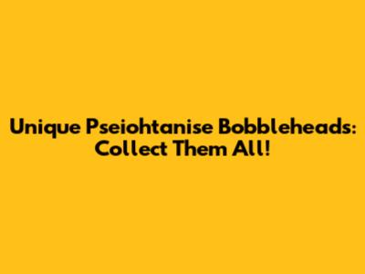 Unique Pseiohtanise Bobbleheads: Collect Them All!