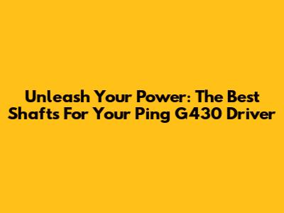 Unleash Your Power: The Best Shafts For Your Ping G430 Driver