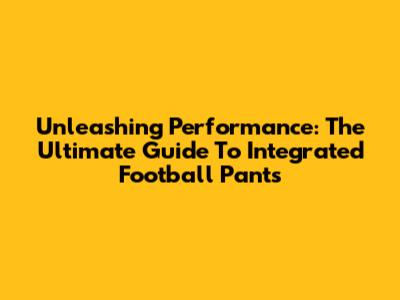 Unleashing Performance: The Ultimate Guide To Integrated Football Pants