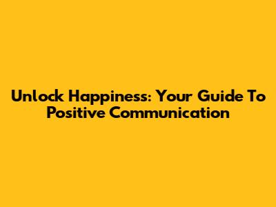 Unlock Happiness: Your Guide To Positive Communication