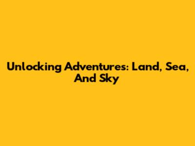 Unlocking Adventures: Land, Sea, And Sky