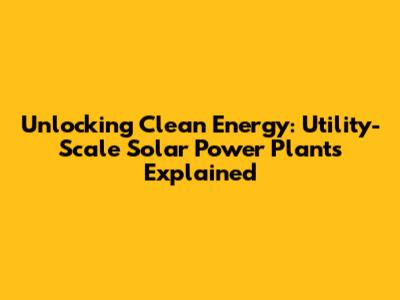 Unlocking Clean Energy: Utility-Scale Solar Power Plants Explained