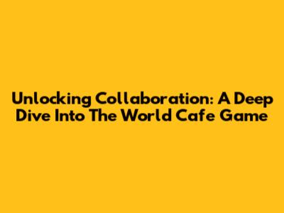 Unlocking Collaboration: A Deep Dive Into The World Cafe Game