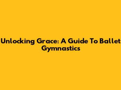Unlocking Grace: A Guide To Ballet Gymnastics