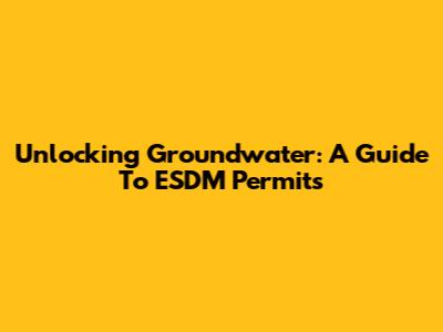 Unlocking Groundwater: A Guide To ESDM Permits
