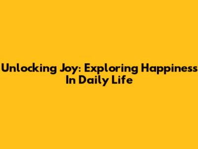 Unlocking Joy: Exploring Happiness In Daily Life