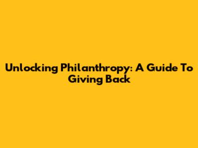 Unlocking Philanthropy: A Guide To Giving Back