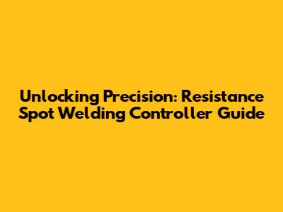 Unlocking Precision: Resistance Spot Welding Controller Guide