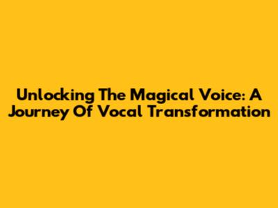 Unlocking The Magical Voice: A Journey Of Vocal Transformation