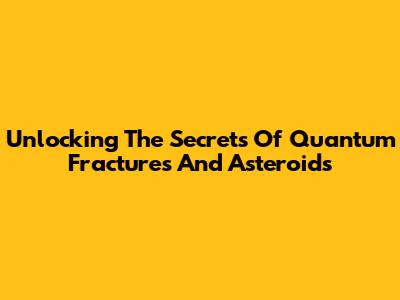 Unlocking The Secrets Of Quantum Fractures And Asteroids