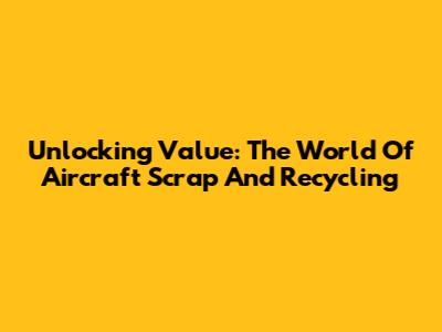 Unlocking Value: The World Of Aircraft Scrap And Recycling