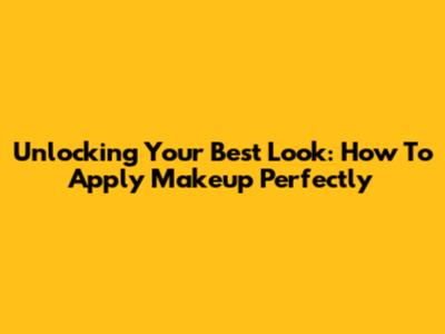 Unlocking Your Best Look: How To Apply Makeup Perfectly