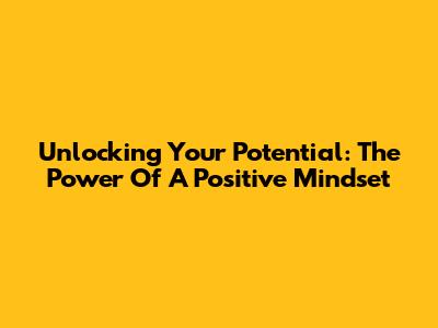 Unlocking Your Potential: The Power Of A Positive Mindset