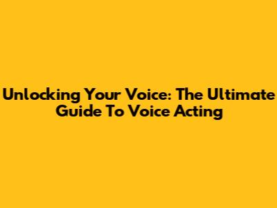 Unlocking Your Voice: The Ultimate Guide To Voice Acting