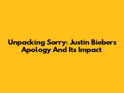 Unpacking 'Sorry': Justin Bieber's Apology And Its Impact