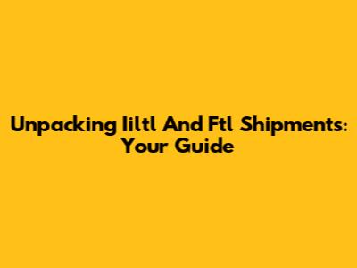 Unpacking Iiltl And Ftl Shipments: Your Guide