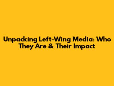 Unpacking Left-Wing Media: Who They Are & Their Impact