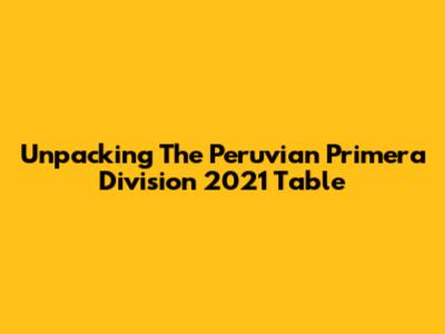 Unpacking The Peruvian Primera Division 2021 Table