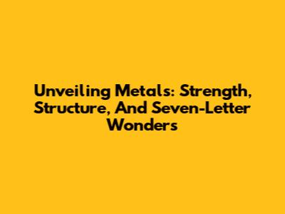 Unveiling Metals: Strength, Structure, And Seven-Letter Wonders