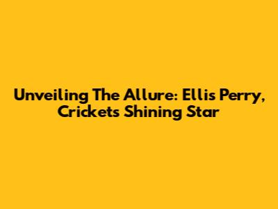 Unveiling The Allure: Ellis Perry, Cricket's Shining Star