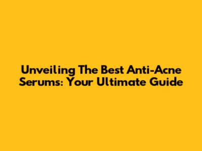 Unveiling The Best Anti-Acne Serums: Your Ultimate Guide