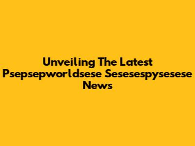 Unveiling The Latest Psepsepworldsese Sesesespysesese News