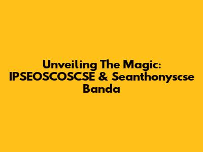 Unveiling The Magic: IPSEOSCOSCSE & Seanthonyscse Banda