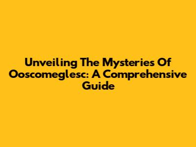 Unveiling The Mysteries Of Ooscomeglesc: A Comprehensive Guide