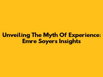 Unveiling The Myth Of Experience: Emre Soyer's Insights