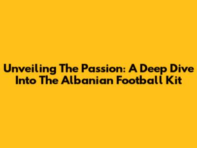 Unveiling The Passion: A Deep Dive Into The Albanian Football Kit