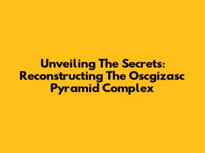 Unveiling The Secrets: Reconstructing The Oscgizasc Pyramid Complex
