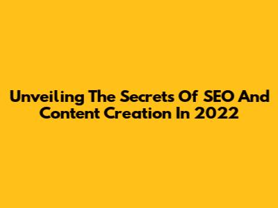Unveiling The Secrets Of SEO And Content Creation In 2022