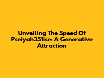 Unveiling The Speed Of Pseiyah351ise: A Generative Attraction
