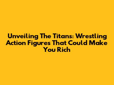 Unveiling The Titans: Wrestling Action Figures That Could Make You Rich