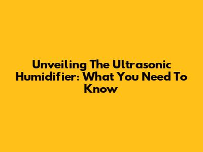 Unveiling The Ultrasonic Humidifier: What You Need To Know