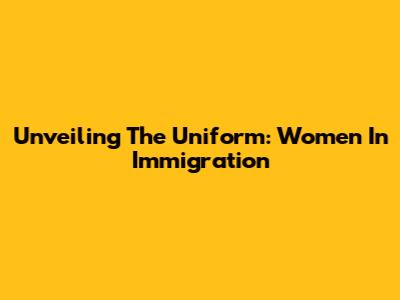 Unveiling The Uniform: Women In Immigration