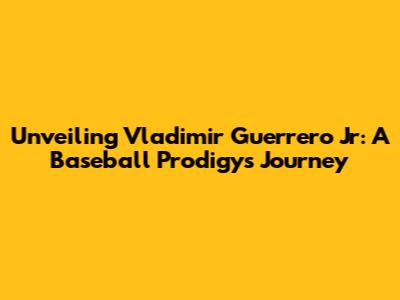 Unveiling Vladimir Guerrero Jr: A Baseball Prodigy's Journey
