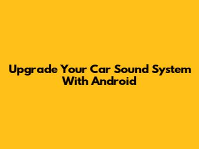 Upgrade Your Car Sound System With Android