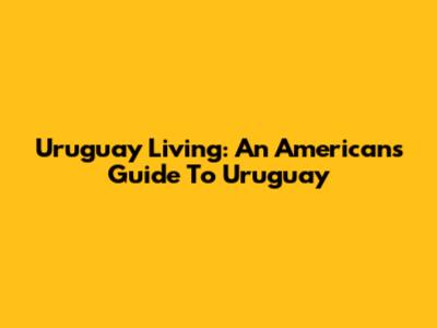 Uruguay Living: An American's Guide To Uruguay