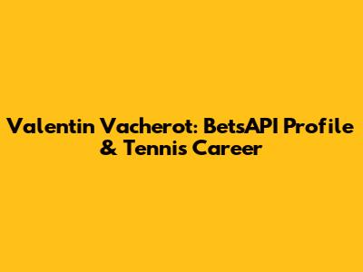 Valentin Vacherot: BetsAPI Profile & Tennis Career