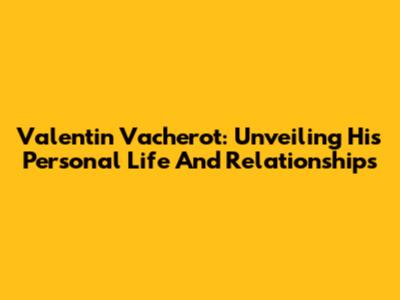Valentin Vacherot: Unveiling His Personal Life And Relationships
