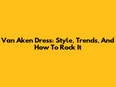 Van Aken Dress: Style, Trends, And How To Rock It