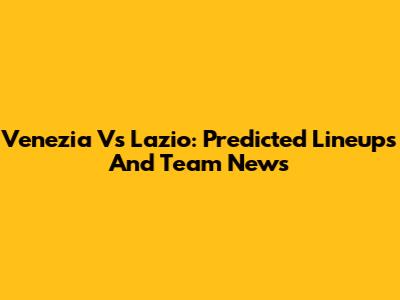 Venezia Vs Lazio: Predicted Lineups And Team News