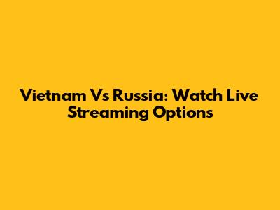 Vietnam Vs Russia: Watch Live Streaming Options