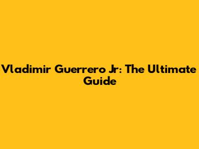 Vladimir Guerrero Jr: The Ultimate Guide