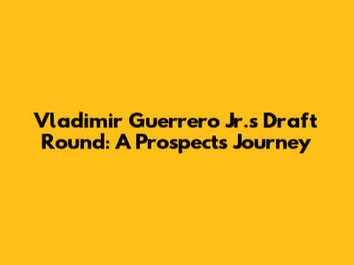 Vladimir Guerrero Jr.'s Draft Round: A Prospect's Journey