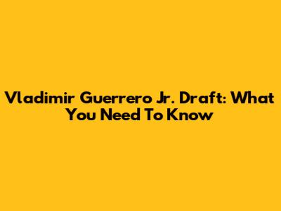 Vladimir Guerrero Jr. Draft: What You Need To Know