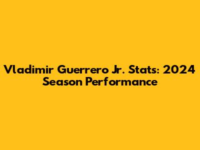 Vladimir Guerrero Jr. Stats: 2024 Season Performance