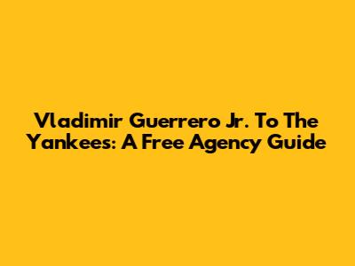 Vladimir Guerrero Jr. To The Yankees: A Free Agency Guide