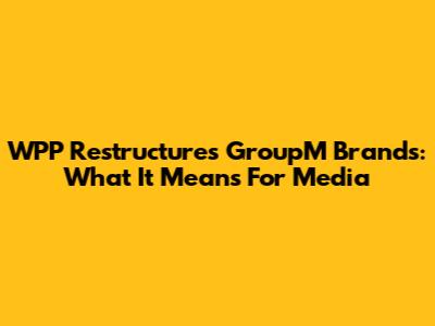 WPP Restructures GroupM Brands: What It Means For Media